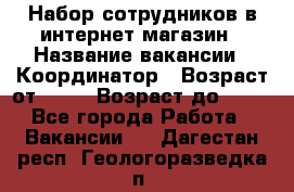 Набор сотрудников в интернет-магазин › Название вакансии ­ Координатор › Возраст от ­ 14 › Возраст до ­ 80 - Все города Работа » Вакансии   . Дагестан респ.,Геологоразведка п.